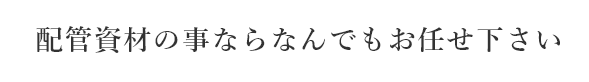 配管材の事ならなんでもお任せ下さい